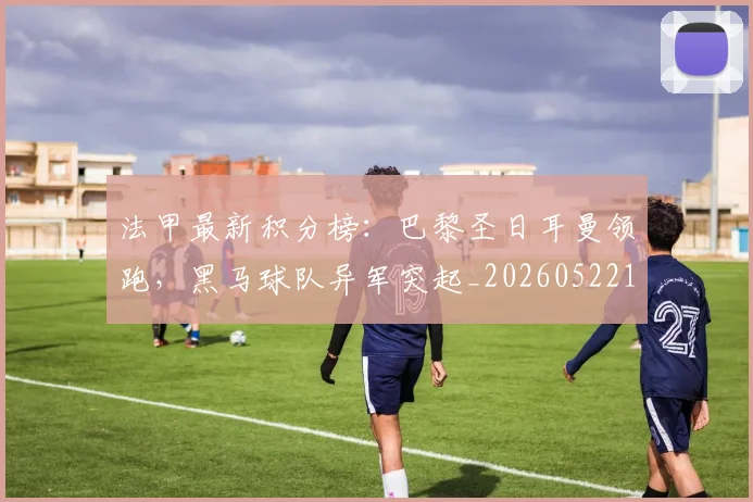 法甲最新积分榜：巴黎圣日耳曼领跑，黑马球队异军突起_20260522161207