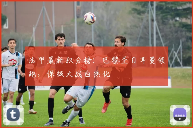 法甲最新积分榜:巴黎圣日耳曼领跑,保级大战白热化