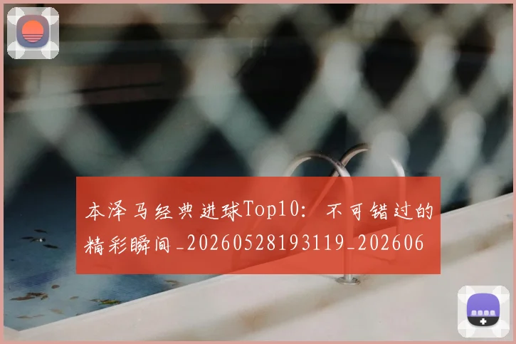 本泽马经典进球Top10：不可错过的精彩瞬间_20260528193119_20260609205650