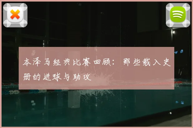 本泽马经典比赛回顾：那些载入史册的进球与助攻