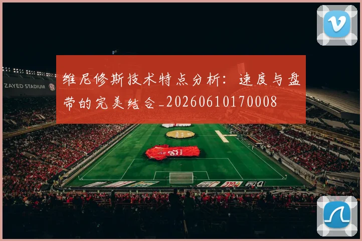 维尼修斯技术特点分析：速度与盘带的完美结合_20260610170008