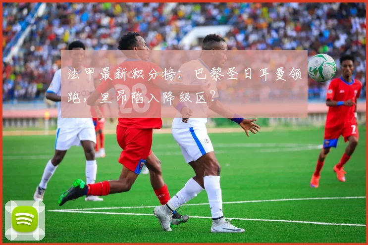 法甲最新积分榜：巴黎圣日耳曼领跑，里昂陷入降级区？