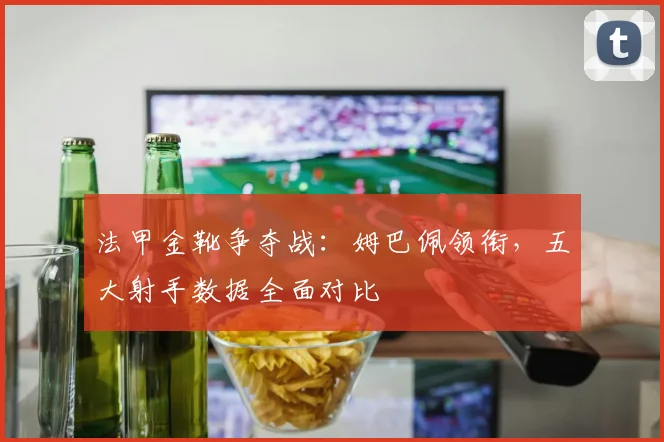 法甲金靴争夺战：姆巴佩领衔，五大射手数据全面对比