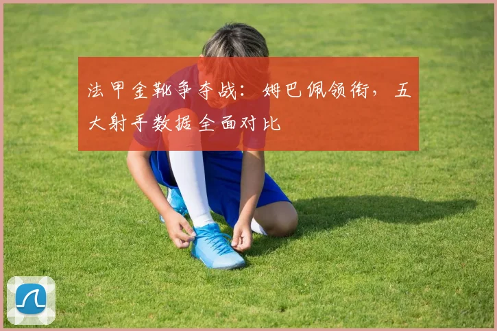 法甲金靴争夺战：姆巴佩领衔，五大射手数据全面对比