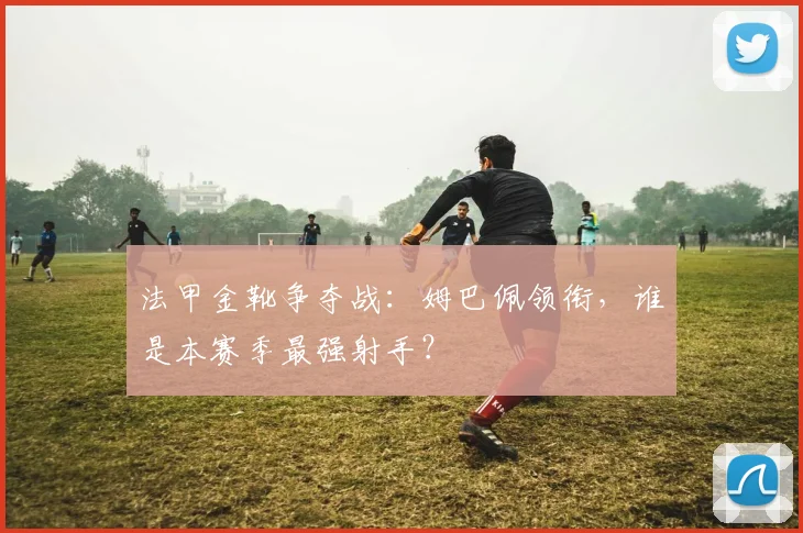 法甲金靴争夺战:姆巴佩领衔,谁是本赛季最强射手?