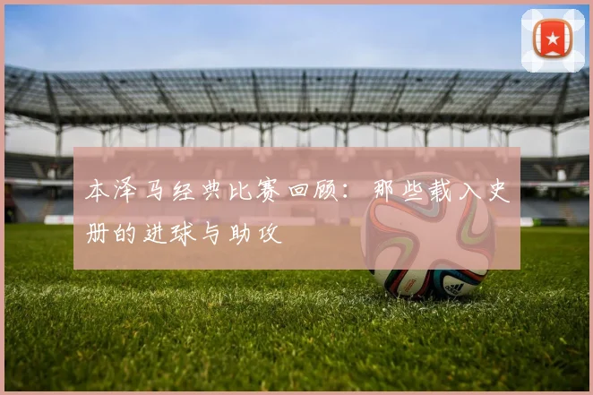 本泽马经典比赛回顾：那些载入史册的进球与助攻