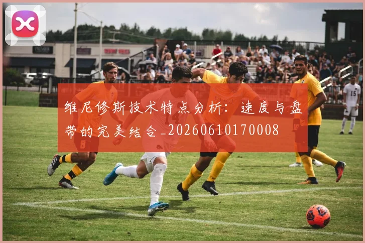 维尼修斯技术特点分析：速度与盘带的完美结合_20260610170008