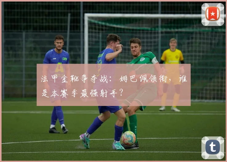 法甲金靴争夺战：姆巴佩领衔，谁是本赛季最强射手？
