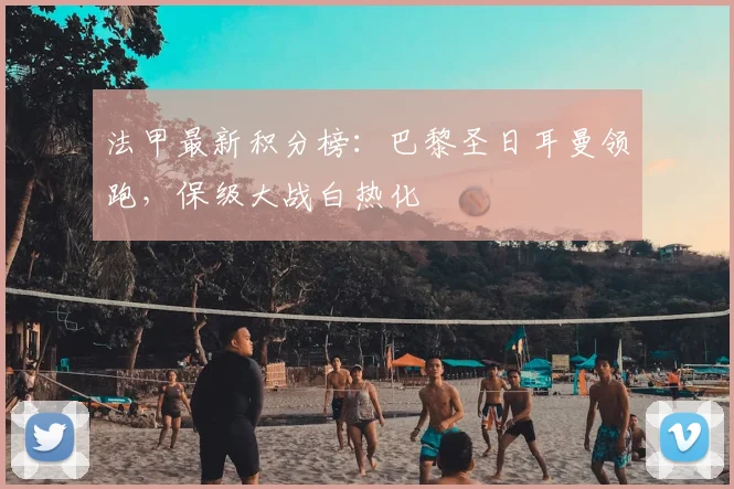 法甲最新积分榜：巴黎圣日耳曼领跑，保级大战白热化